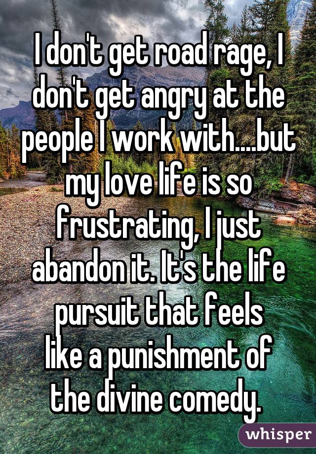 I don't get road rage, I don't get angry at the people I work with....but my love life is so frustrating, I just abandon it. It's the life pursuit that feels
like a punishment of the divine comedy. 