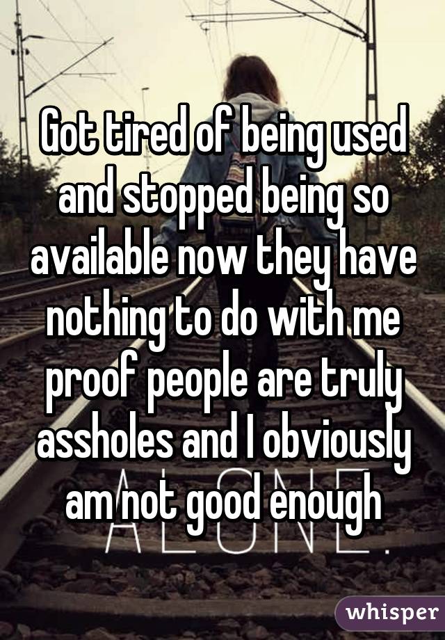 Got tired of being used and stopped being so available now they have nothing to do with me proof people are truly assholes and I obviously am not good enough