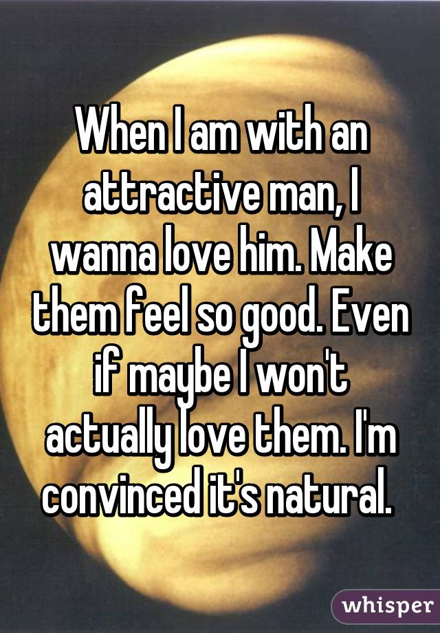 When I am with an attractive man, I wanna love him. Make them feel so good. Even if maybe I won't actually love them. I'm convinced it's natural. 