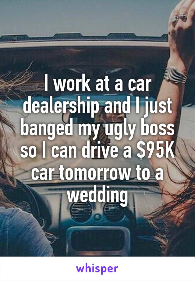 I work at a car dealership and I just banged my ugly boss so I can drive a $95K car tomorrow to a wedding