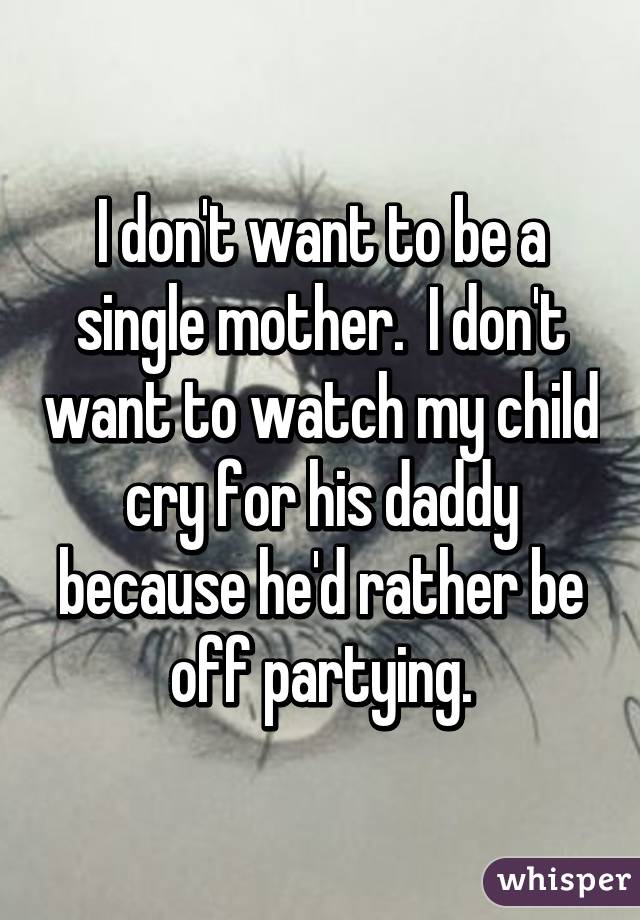 I don't want to be a single mother.  I don't want to watch my child cry for his daddy because he'd rather be off partying.