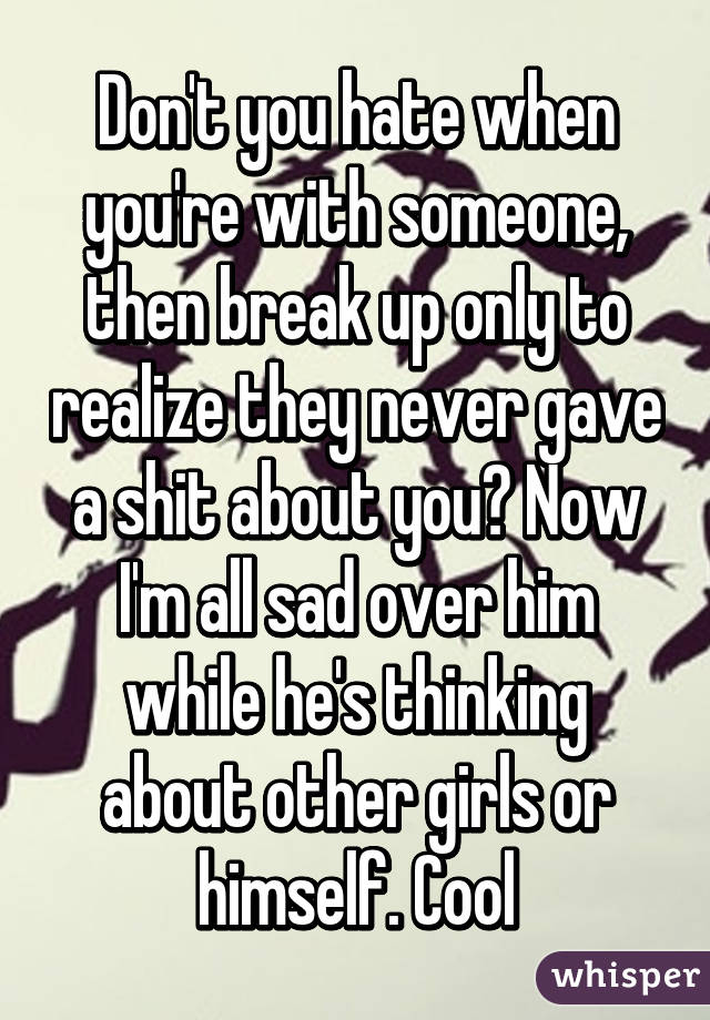 Don't you hate when you're with someone, then break up only to realize they never gave a shit about you? Now I'm all sad over him while he's thinking about other girls or himself. Cool