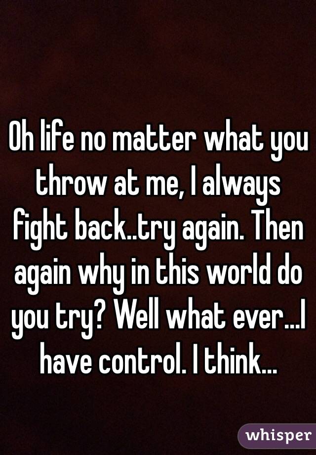 Oh life no matter what you throw at me, I always fight back..try again. Then again why in this world do you try? Well what ever...I have control. I think...