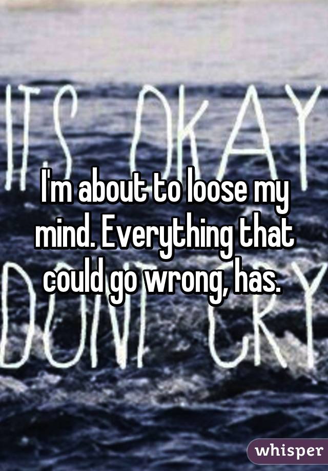 I'm about to loose my mind. Everything that could go wrong, has. 