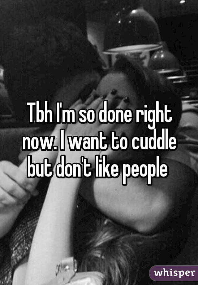 Tbh I'm so done right now. I want to cuddle but don't like people 