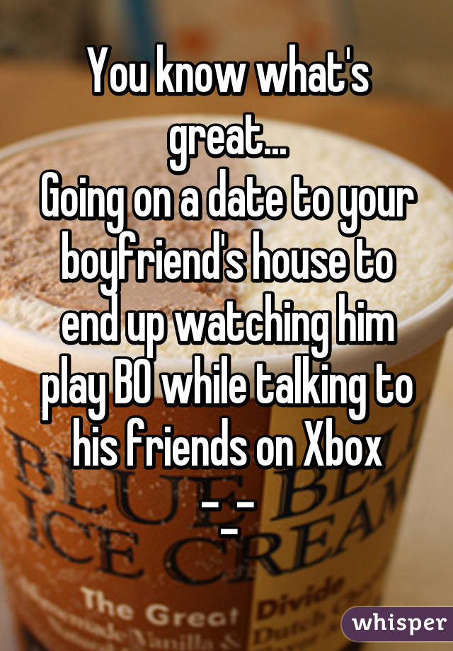 You know what's great...
Going on a date to your boyfriend's house to end up watching him play BO while talking to his friends on Xbox
-_-
