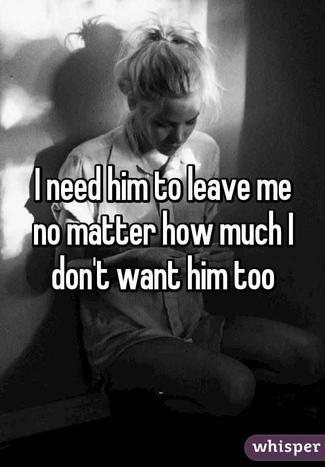 I need him to leave me no matter how much I don't want him too