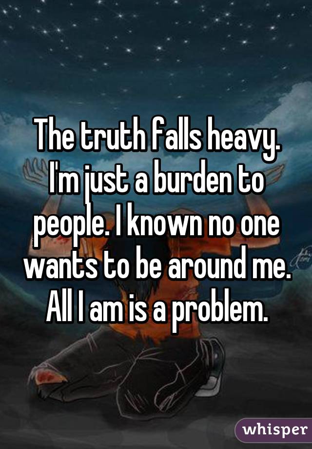 The truth falls heavy. I'm just a burden to people. I known no one wants to be around me. All I am is a problem.