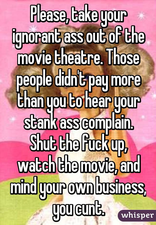 Please, take your ignorant ass out of the movie theatre. Those people didn't pay more than you to hear your stank ass complain. Shut the fuck up, watch the movie, and mind your own business, you cunt.