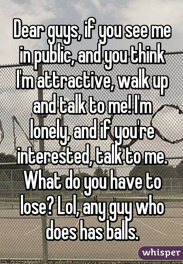 Dear guys, if you see me in public, and you think I'm attractive, walk up and talk to me! I'm lonely, and if you're interested, talk to me. What do you have to lose? Lol, any guy who does has balls.