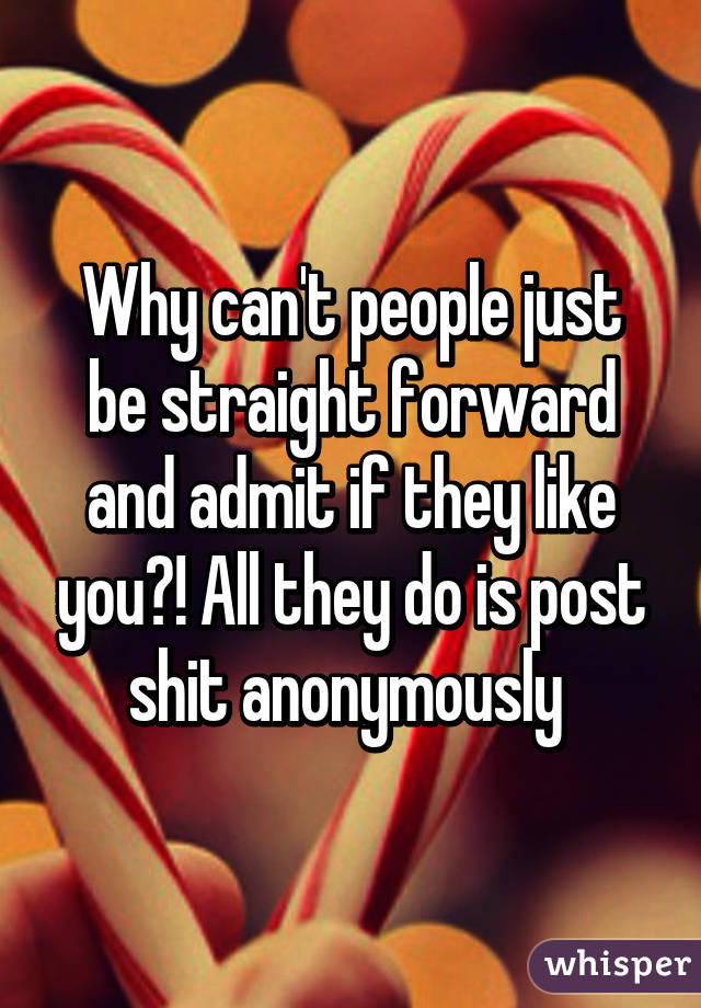 Why can't people just be straight forward and admit if they like you?! All they do is post shit anonymously 