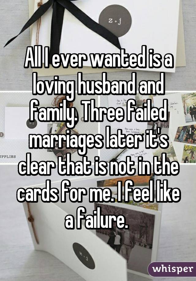 All I ever wanted is a loving husband and family. Three failed marriages later it's clear that is not in the cards for me. I feel like a failure. 