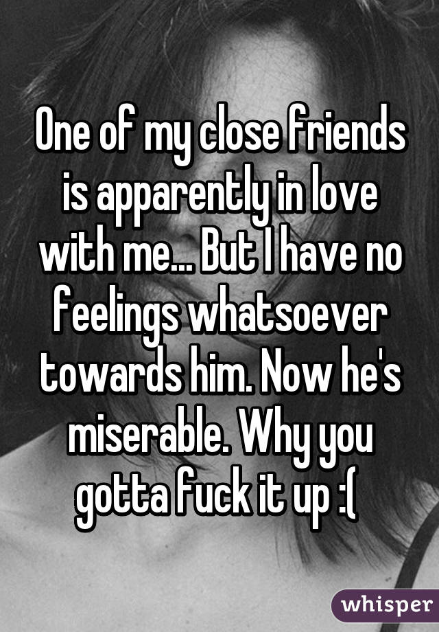 One of my close friends is apparently in love with me... But I have no feelings whatsoever towards him. Now he's miserable. Why you gotta fuck it up :( 