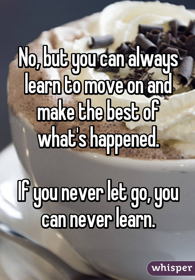 No, but you can always learn to move on and make the best of what's happened.

If you never let go, you can never learn.