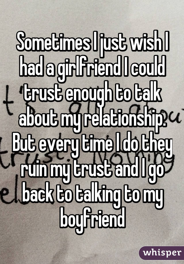 Sometimes I just wish I had a girlfriend I could trust enough to talk about my relationship. But every time I do they ruin my trust and I go back to talking to my boyfriend