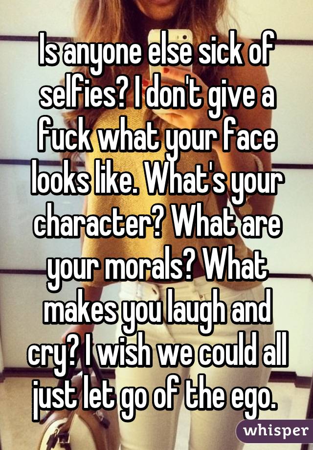 Is anyone else sick of selfies? I don't give a fuck what your face looks like. What's your character? What are your morals? What makes you laugh and cry? I wish we could all just let go of the ego. 