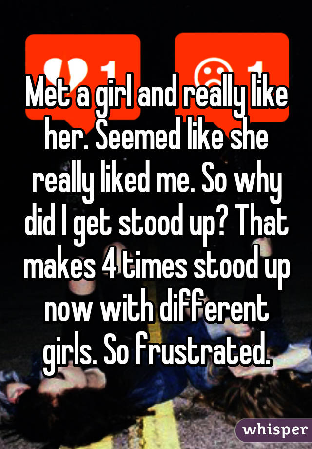 Met a girl and really like her. Seemed like she really liked me. So why did I get stood up? That makes 4 times stood up now with different girls. So frustrated.