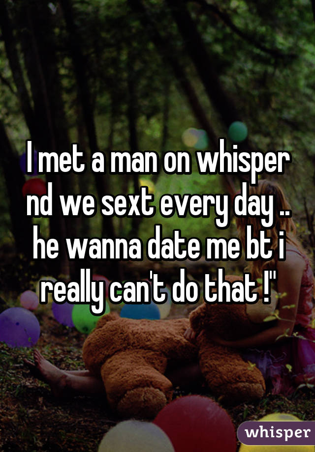 I met a man on whisper nd we sext every day .. he wanna date me bt i really can't do that !"