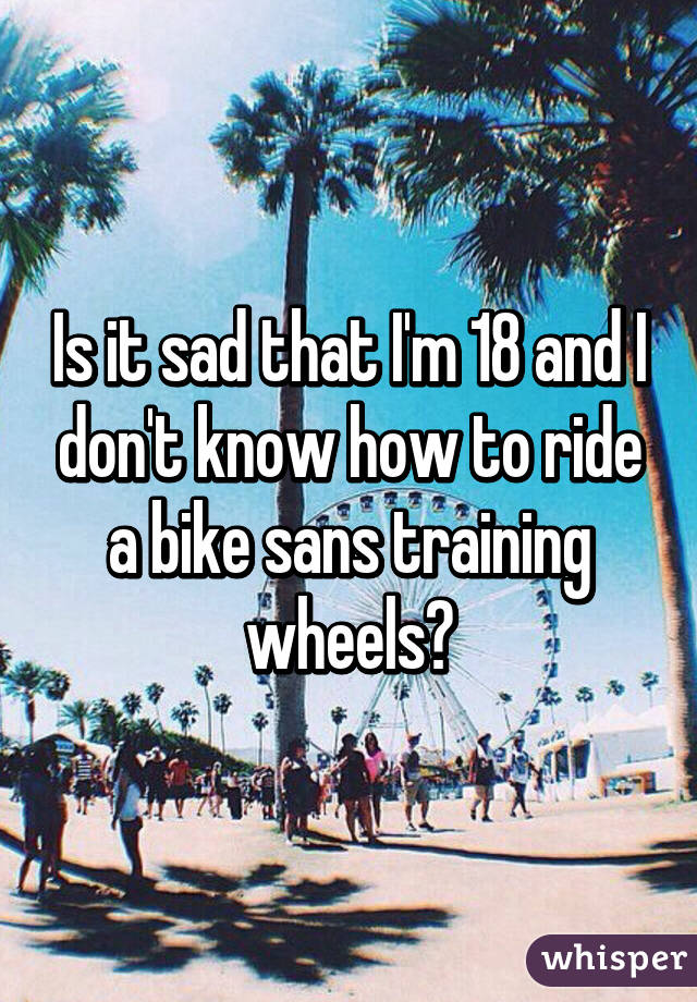 Is it sad that I'm 18 and I don't know how to ride a bike sans training wheels?