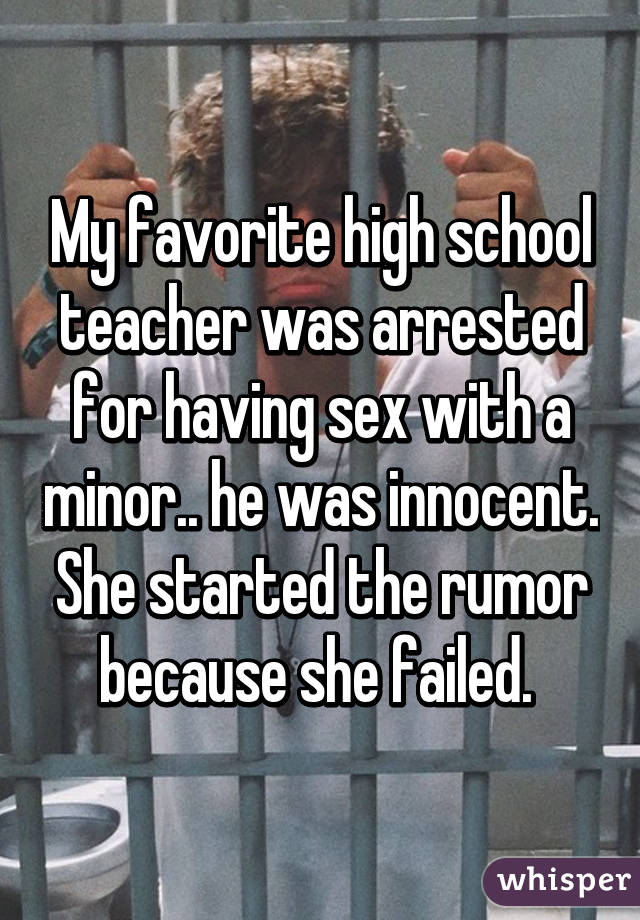 My favorite high school teacher was arrested for having sex with a minor.. he was innocent. She started the rumor because she failed. 