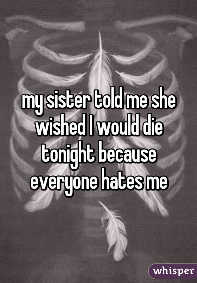 my sister told me she wished I would die tonight because everyone hates me