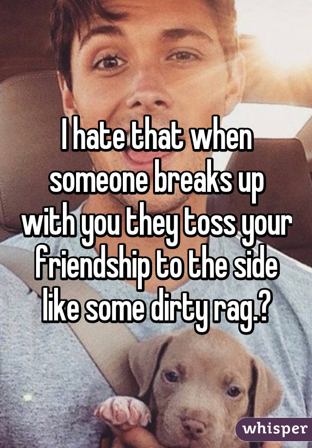 I hate that when someone breaks up with you they toss your friendship to the side like some dirty rag.😢