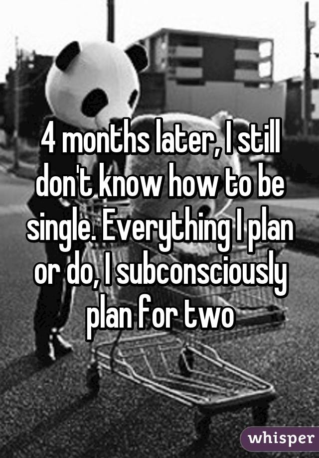 4 months later, I still don't know how to be single. Everything I plan or do, I subconsciously plan for two