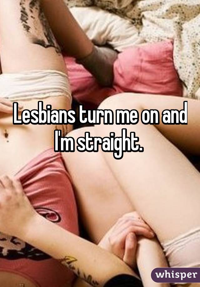 Lesbians turn me on and I'm straight. 
