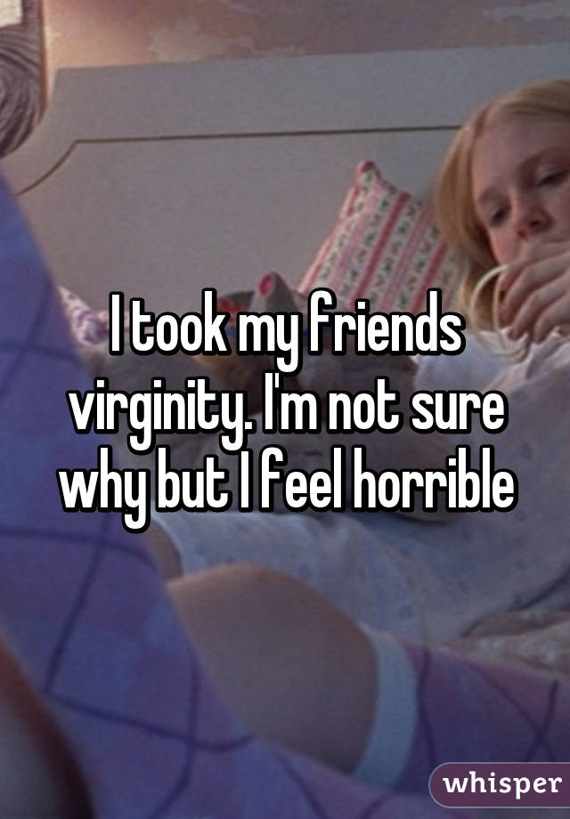 I took my friends virginity. I'm not sure why but I feel horrible