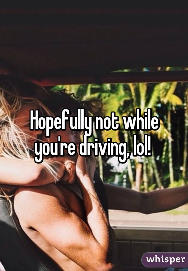 Hopefully not while you're driving, lol! 