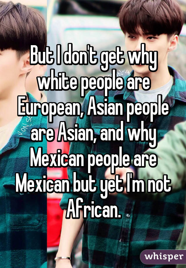 But I don't get why white people are European, Asian people are Asian, and why Mexican people are Mexican but yet I'm not African.