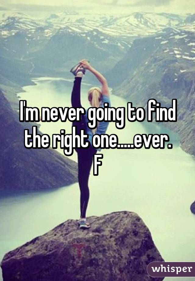 I'm never going to find the right one.....ever.
F