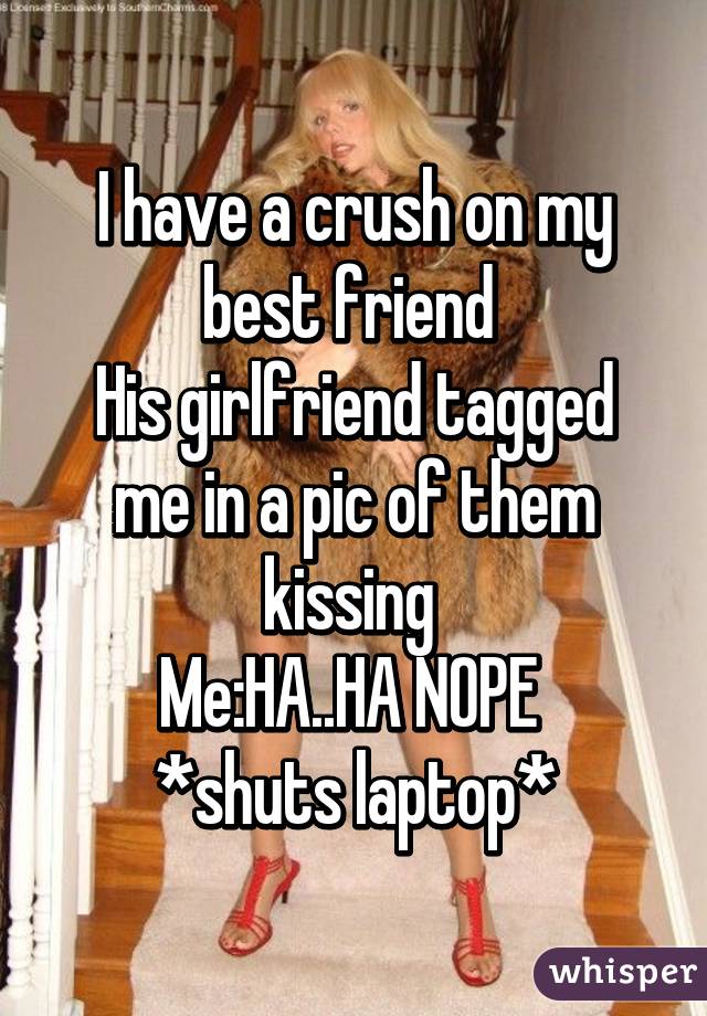 I have a crush on my best friend 
His girlfriend tagged me in a pic of them kissing 
Me:HA..HA NOPE 
*shuts laptop*