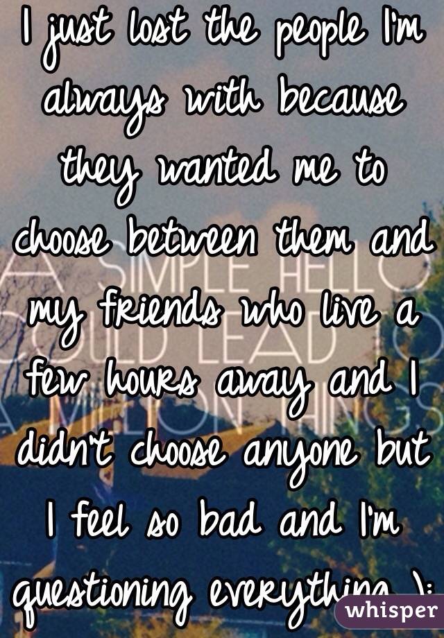 I just lost the people I'm always with because they wanted me to choose between them and my friends who live a few hours away and I didn't choose anyone but I feel so bad and I'm questioning everything ):