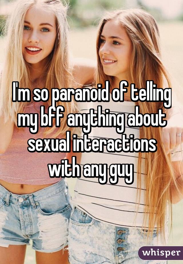 I'm so paranoid of telling my bff anything about sexual interactions with any guy 