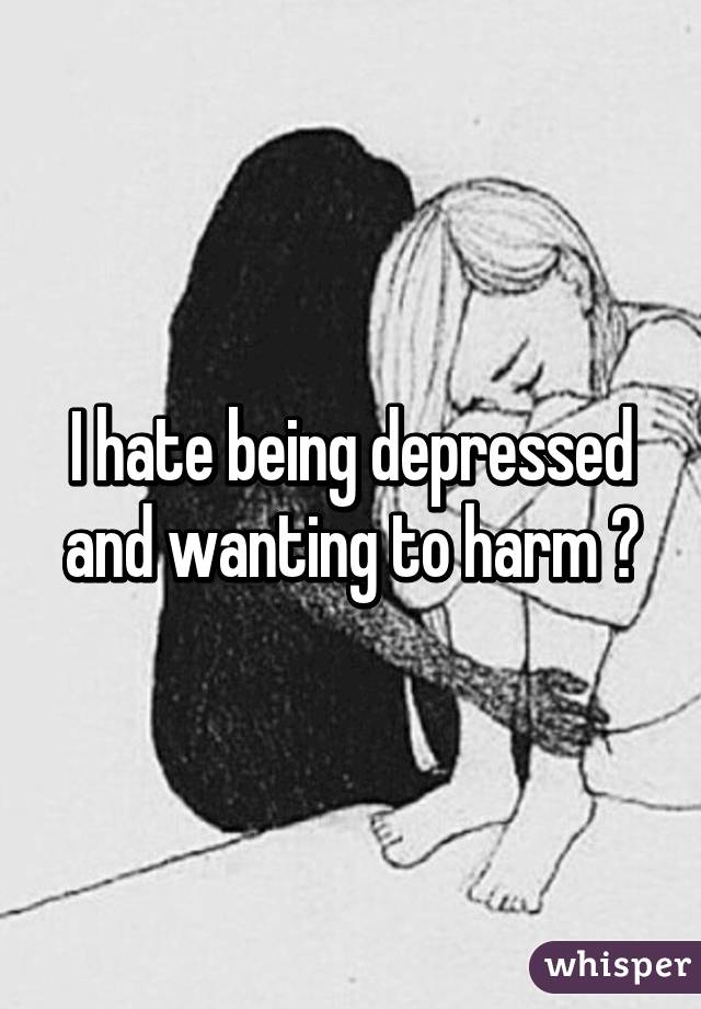 I hate being depressed and wanting to harm 😔