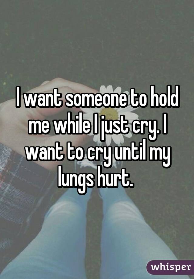 I want someone to hold me while I just cry. I want to cry until my lungs hurt. 