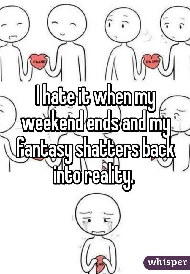 I hate it when my weekend ends and my fantasy shatters back into reality. 