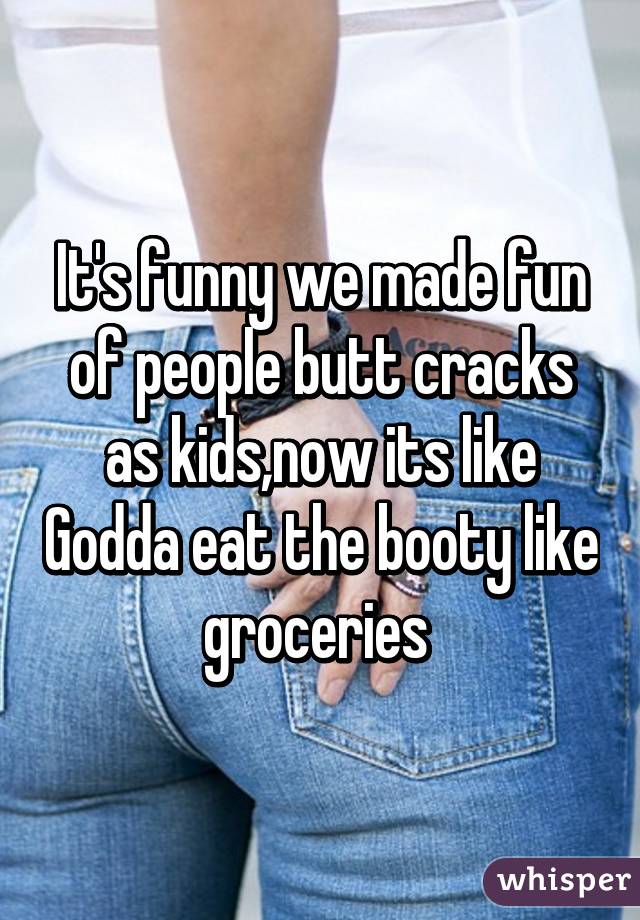 It's funny we made fun of people butt cracks as kids,now its like Godda eat the booty like groceries 