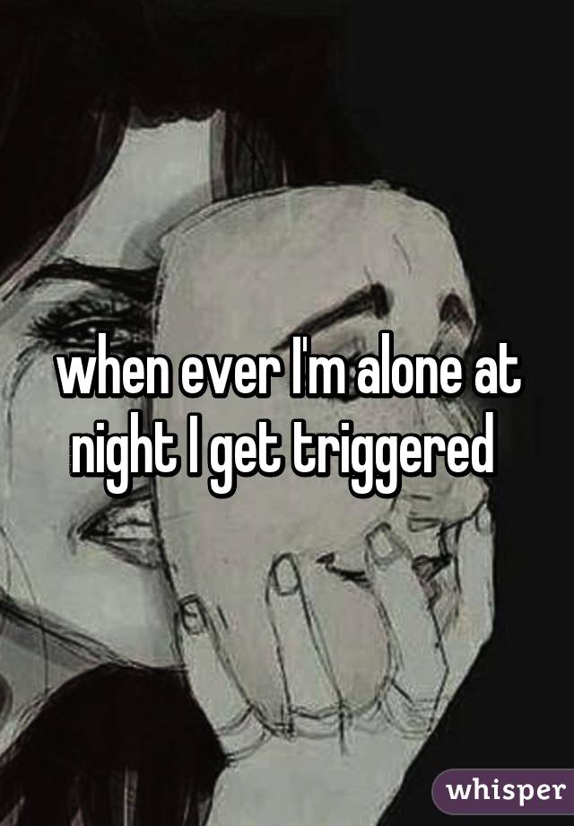 when ever I'm alone at night I get triggered 