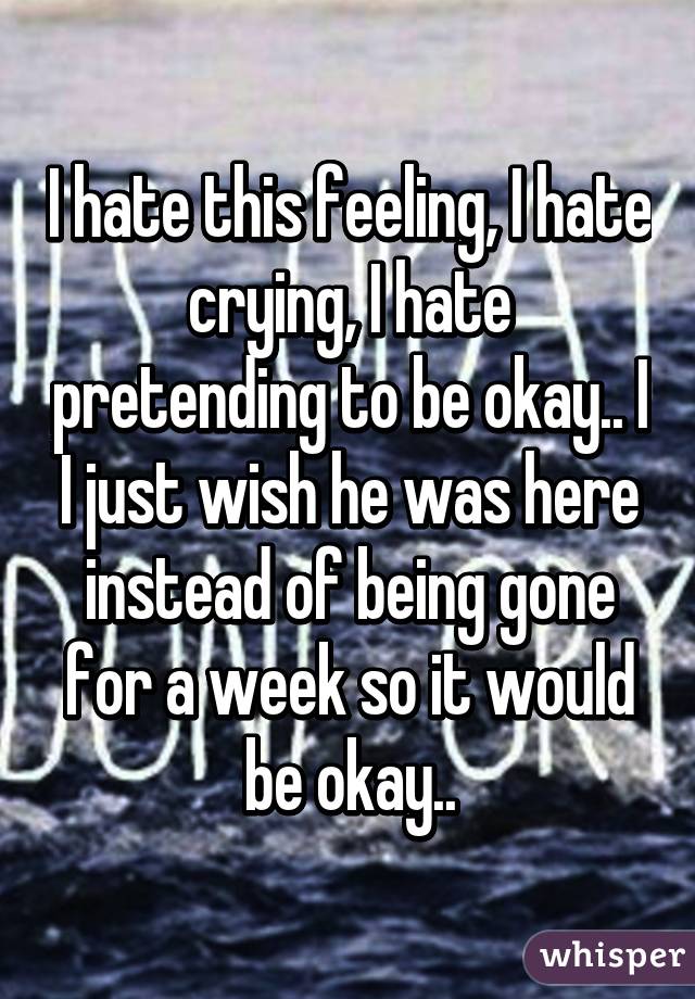 I hate this feeling, I hate crying, I hate pretending to be okay.. I I just wish he was here instead of being gone for a week so it would be okay..