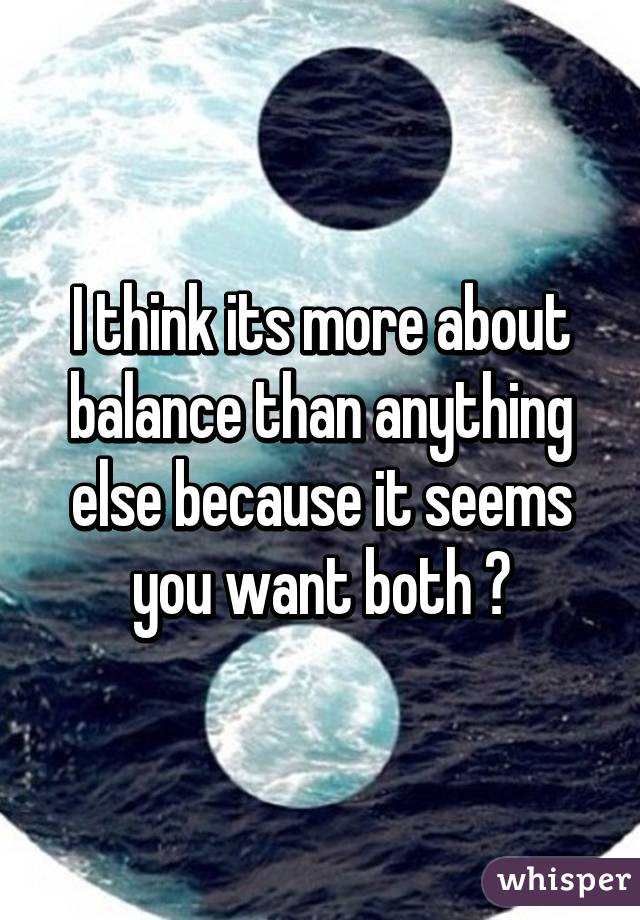 I think its more about balance than anything else because it seems you want both 😊