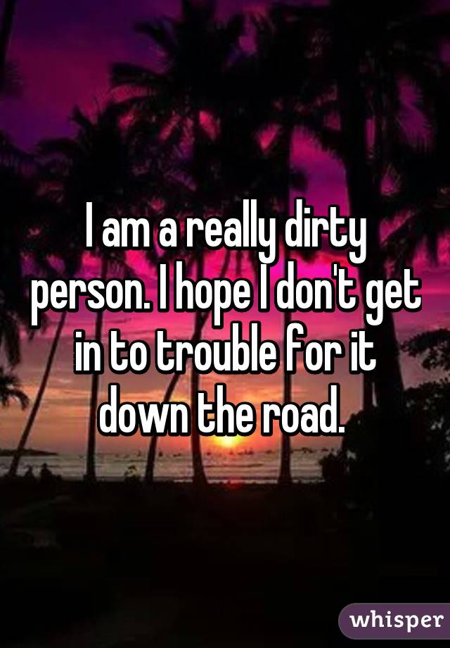 I am a really dirty person. I hope I don't get in to trouble for it down the road. 