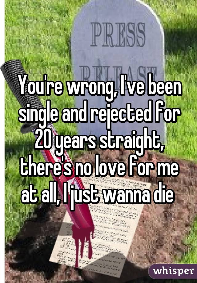 You're wrong, I've been single and rejected for 20 years straight, there's no love for me at all, I just wanna die 