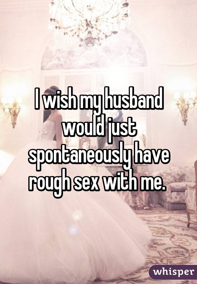 I wish my husband would just spontaneously have rough sex with me. 