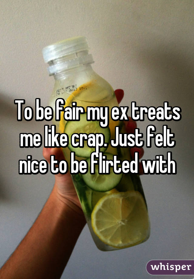 To be fair my ex treats me like crap. Just felt nice to be flirted with