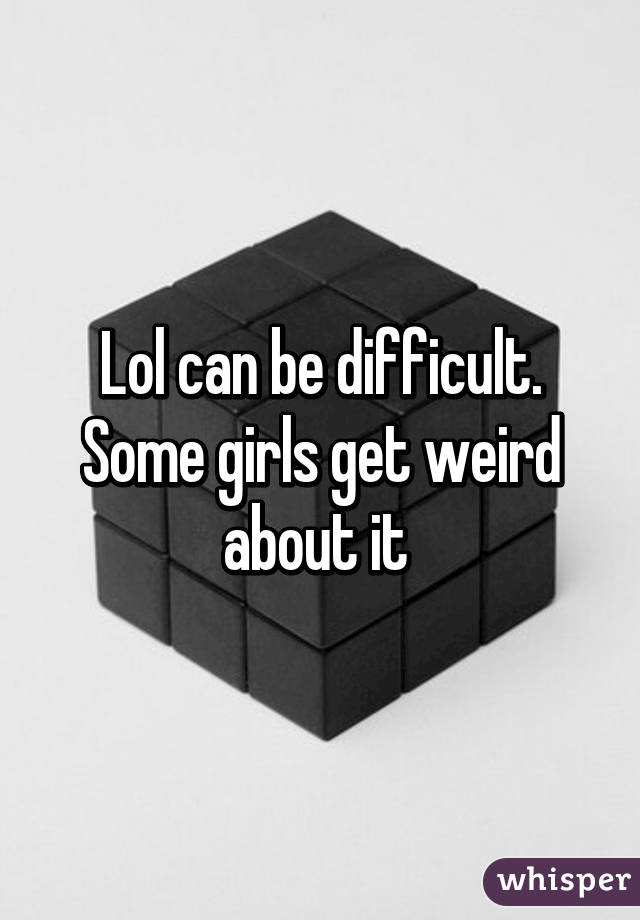 Lol can be difficult. Some girls get weird about it 