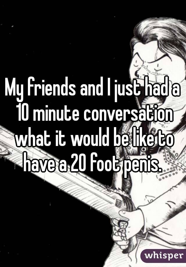 My friends and I just had a 10 minute conversation what it would be like to have a 20 foot penis. 