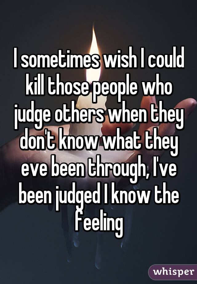 I sometimes wish I could kill those people who judge others when they don't know what they eve been through, I've been judged I know the feeling