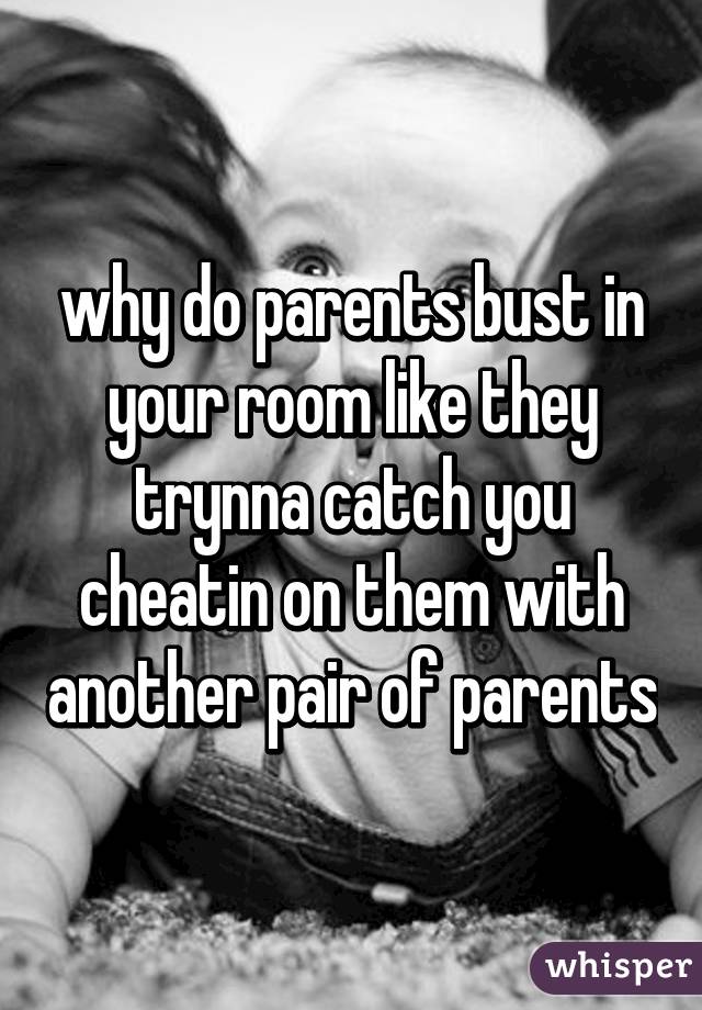 why do parents bust in your room like they trynna catch you cheatin on them with another pair of parents